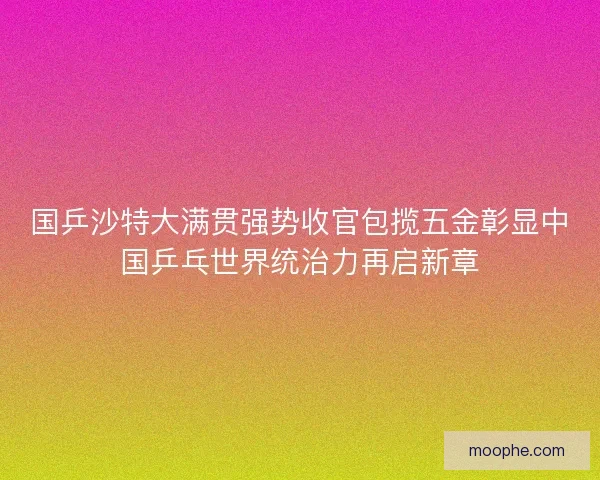 国乒沙特大满贯强势收官包揽五金彰显中国乒乓世界统治力再启新章